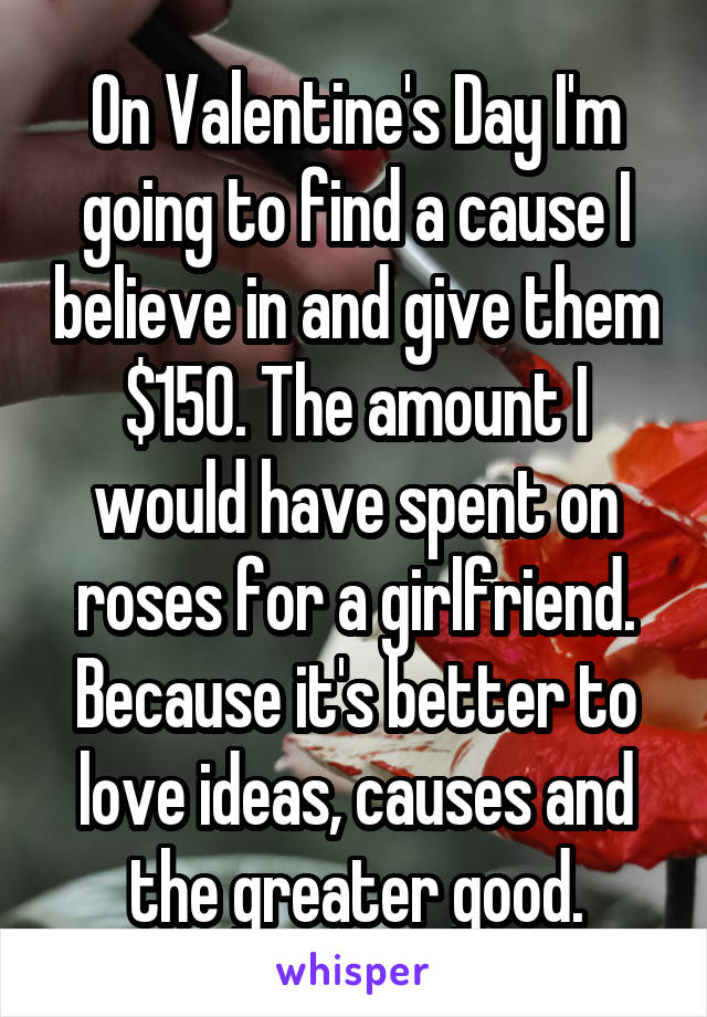 On Valentine's Day I'm going to find a cause I believe in and give them $150. The amount I would have spent on roses for a girlfriend.
Because it's better to love ideas, causes and the greater good.