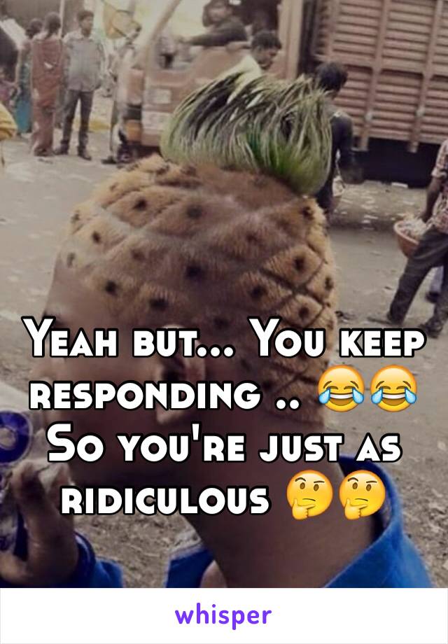 Yeah but... You keep responding .. 😂😂 
So you're just as ridiculous 🤔🤔