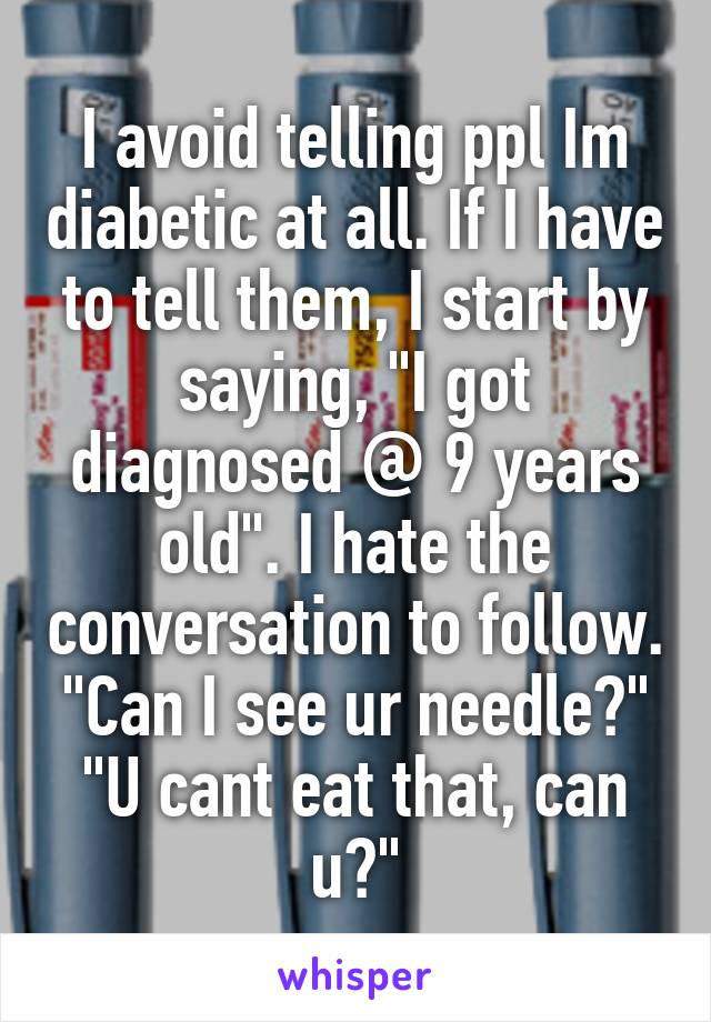 I avoid telling ppl Im diabetic at all. If I have to tell them, I start by saying, "I got diagnosed @ 9 years old". I hate the conversation to follow. "Can I see ur needle?" "U cant eat that, can u?"