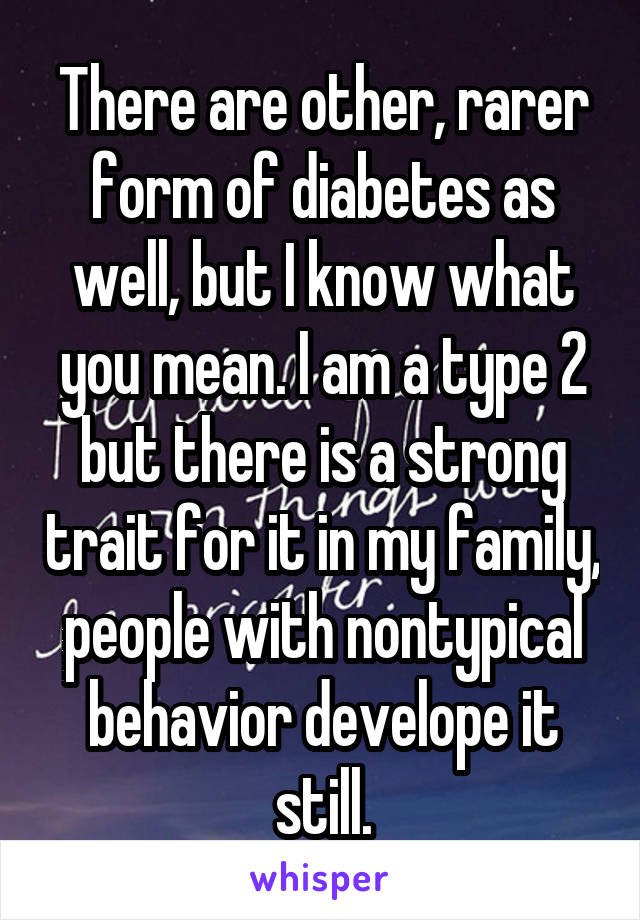 There are other, rarer form of diabetes as well, but I know what you mean. I am a type 2 but there is a strong trait for it in my family, people with nontypical behavior develope it still.