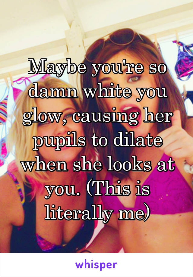 Maybe you're so damn white you glow, causing her pupils to dilate when she looks at you. (This is literally me)