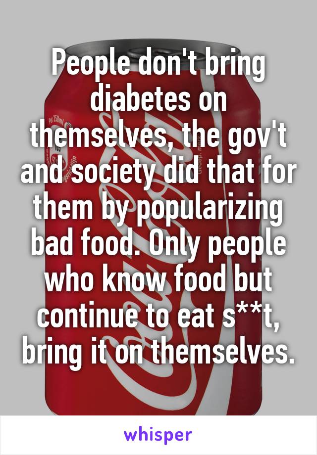 People don't bring diabetes on themselves, the gov't and society did that for them by popularizing bad food. Only people who know food but continue to eat s**t, bring it on themselves. 