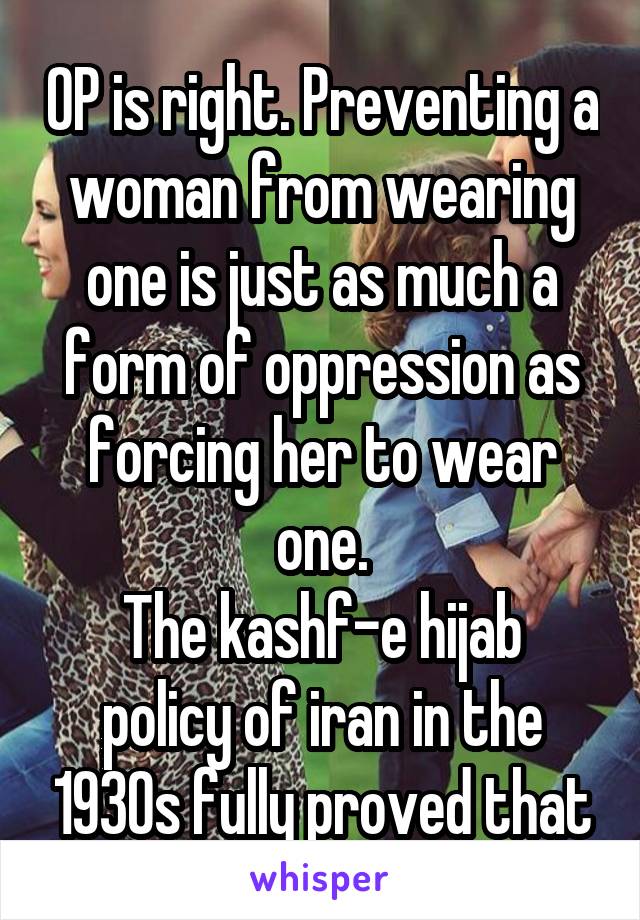 OP is right. Preventing a woman from wearing one is just as much a form of oppression as forcing her to wear one.
The kashf-e hijab policy of iran in the 1930s fully proved that