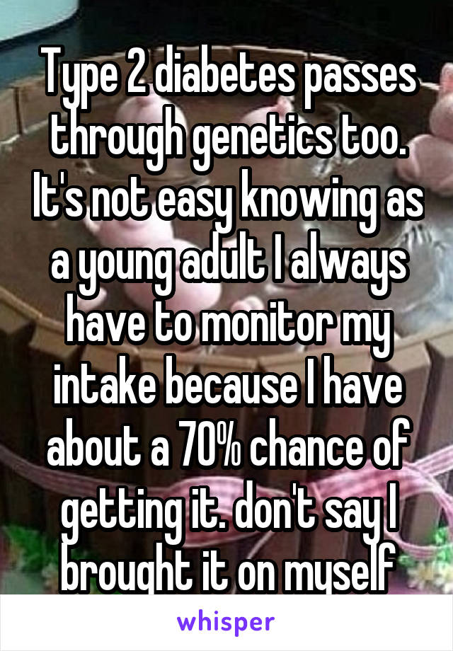 Type 2 diabetes passes through genetics too. It's not easy knowing as a young adult I always have to monitor my intake because I have about a 70% chance of getting it. don't say I brought it on myself