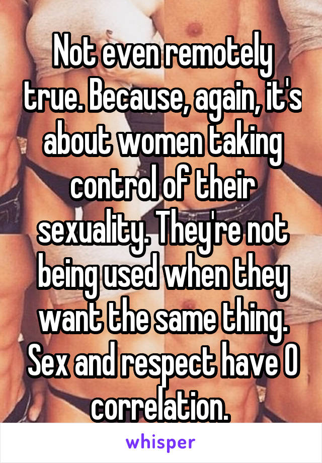 Not even remotely true. Because, again, it's about women taking control of their sexuality. They're not being used when they want the same thing. Sex and respect have 0 correlation. 