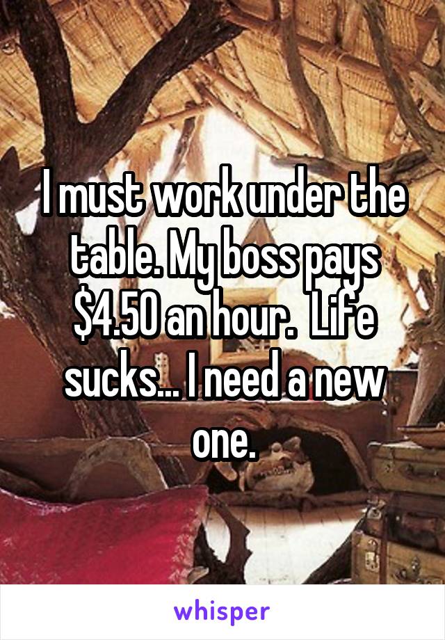 I must work under the table. My boss pays $4.50 an hour.  Life sucks... I need a new one.