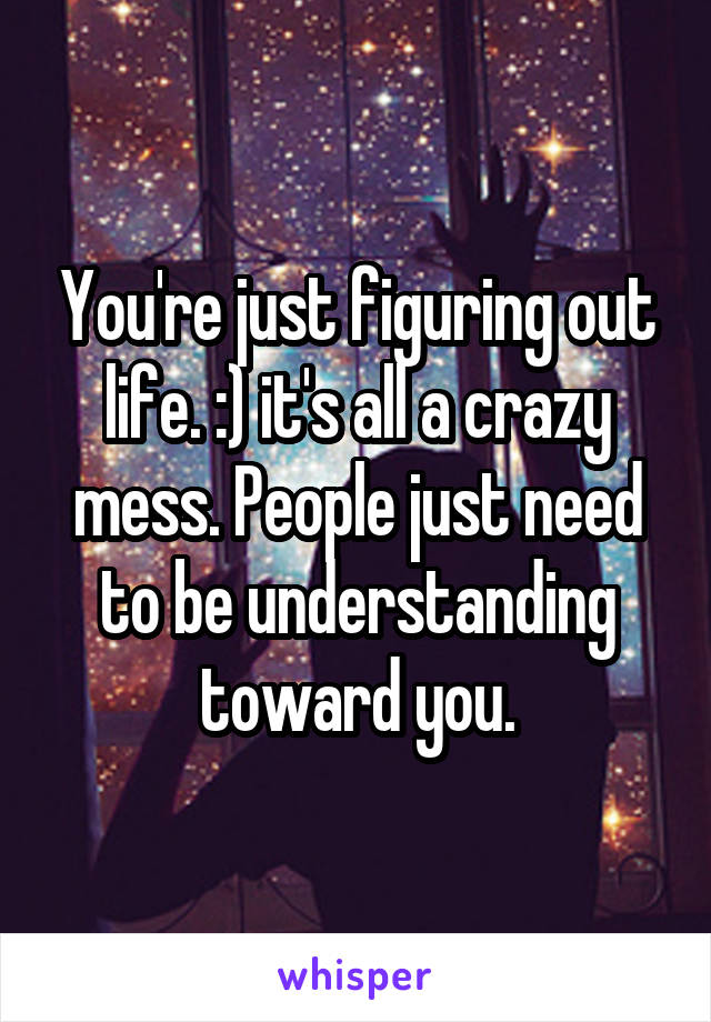 You're just figuring out life. :) it's all a crazy mess. People just need to be understanding toward you.