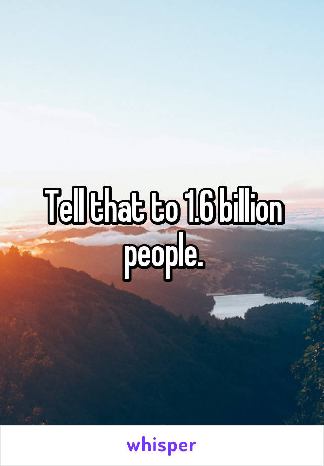 Tell that to 1.6 billion people.