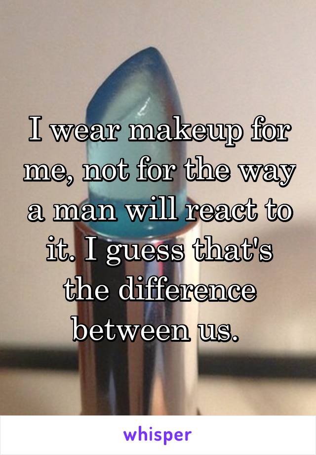 I wear makeup for me, not for the way a man will react to it. I guess that's the difference between us. 