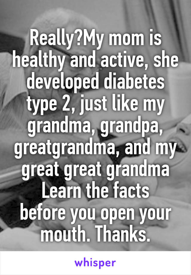 Really?My mom is healthy and active, she developed diabetes type 2, just like my grandma, grandpa, greatgrandma, and my great great grandma
Learn the facts before you open your mouth. Thanks.