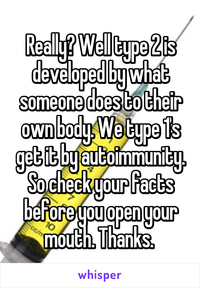 Really? Well type 2 is developed by what someone does to their own body. We type 1's get it by autoimmunity. So check your facts before you open your mouth. Thanks. 