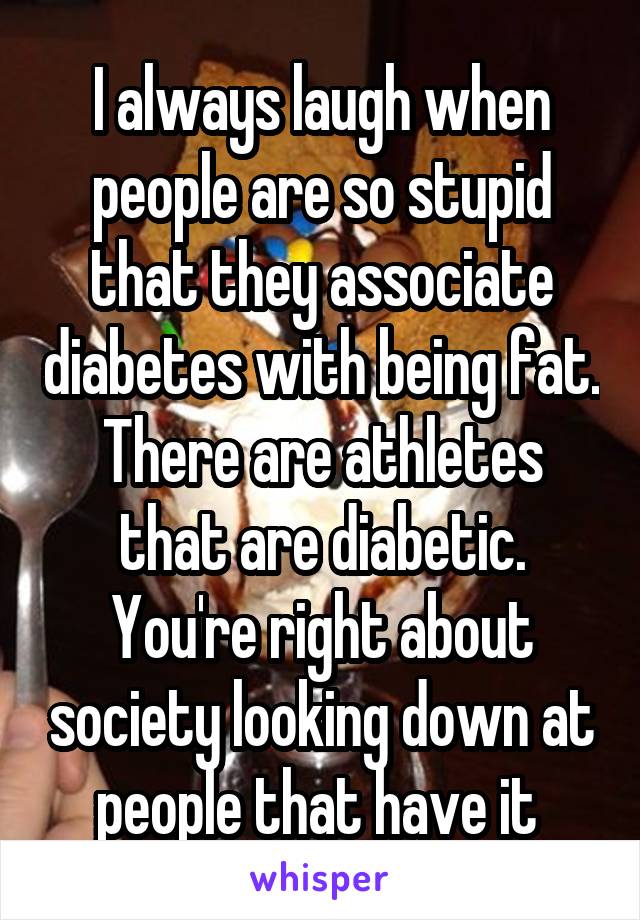 I always laugh when people are so stupid that they associate diabetes with being fat. There are athletes that are diabetic. You're right about society looking down at people that have it 
