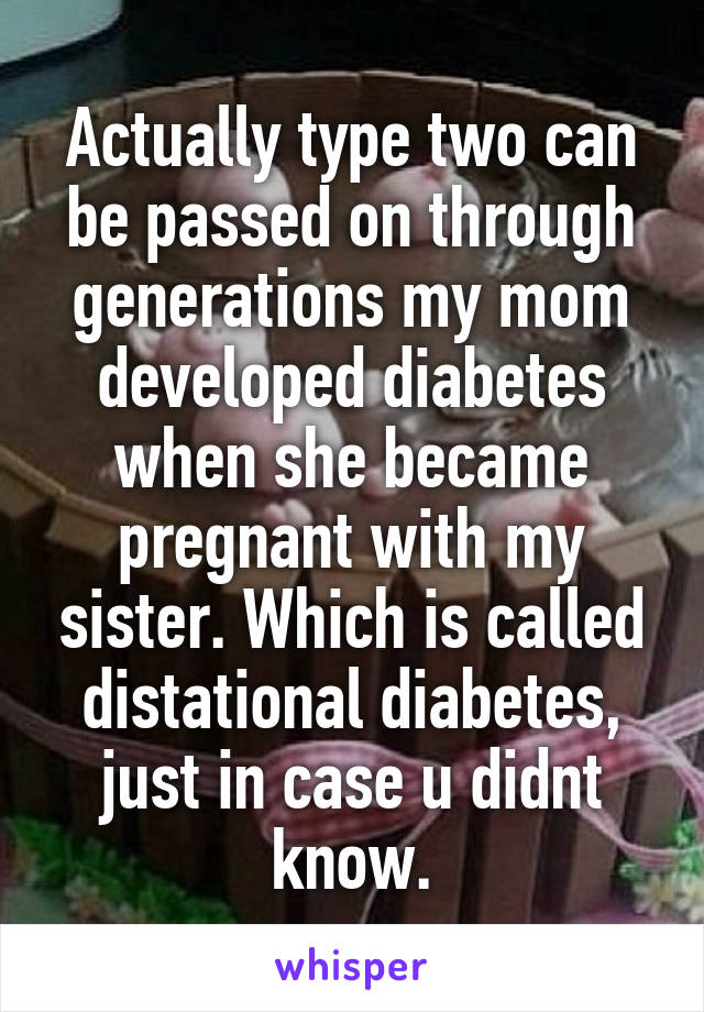 Actually type two can be passed on through generations my mom developed diabetes when she became pregnant with my sister. Which is called distational diabetes, just in case u didnt know.