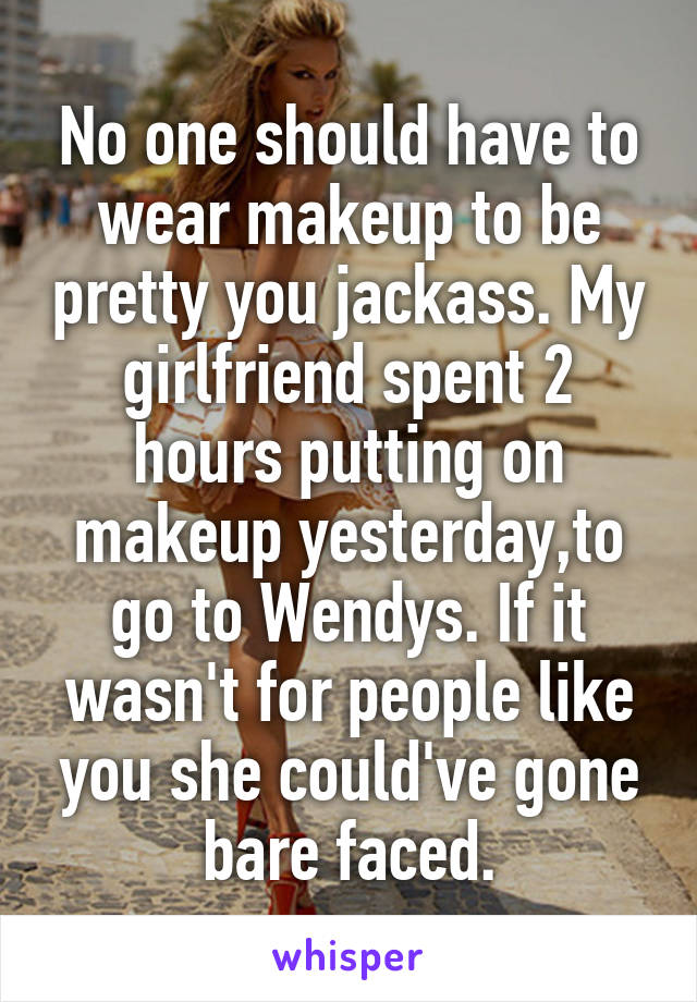 No one should have to wear makeup to be pretty you jackass. My girlfriend spent 2 hours putting on makeup yesterday,to go to Wendys. If it wasn't for people like you she could've gone bare faced.