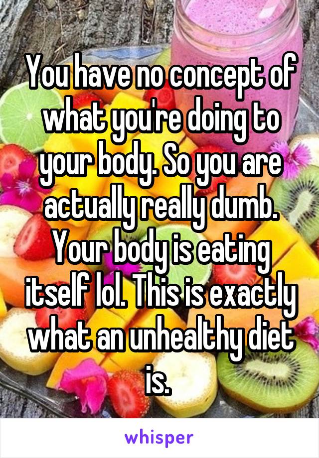 You have no concept of what you're doing to your body. So you are actually really dumb. Your body is eating itself lol. This is exactly what an unhealthy diet is. 