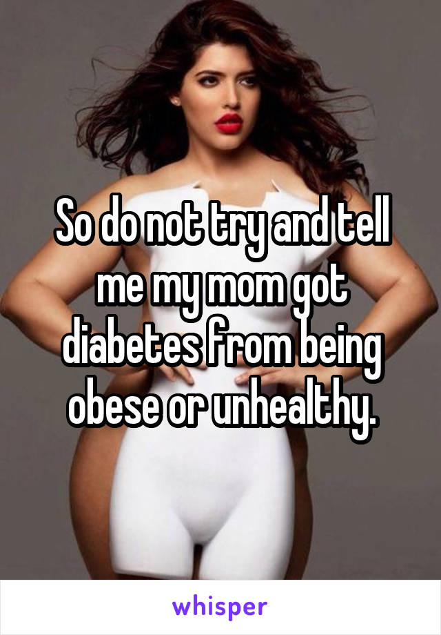 So do not try and tell me my mom got diabetes from being obese or unhealthy.