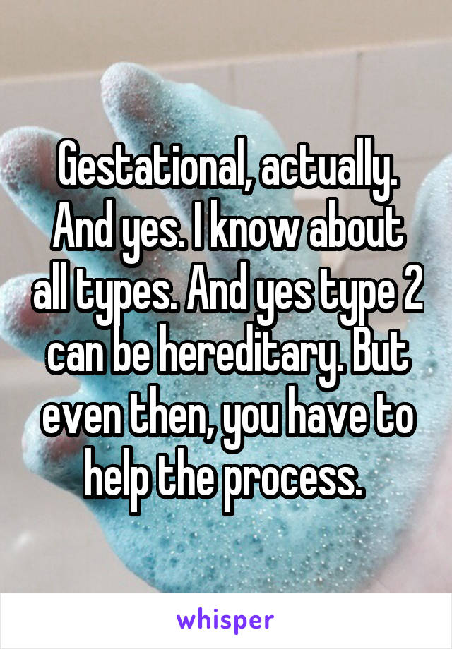 Gestational, actually. And yes. I know about all types. And yes type 2 can be hereditary. But even then, you have to help the process. 