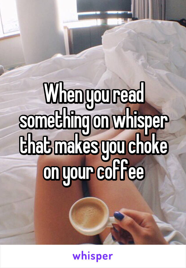 When you read something on whisper that makes you choke on your coffee