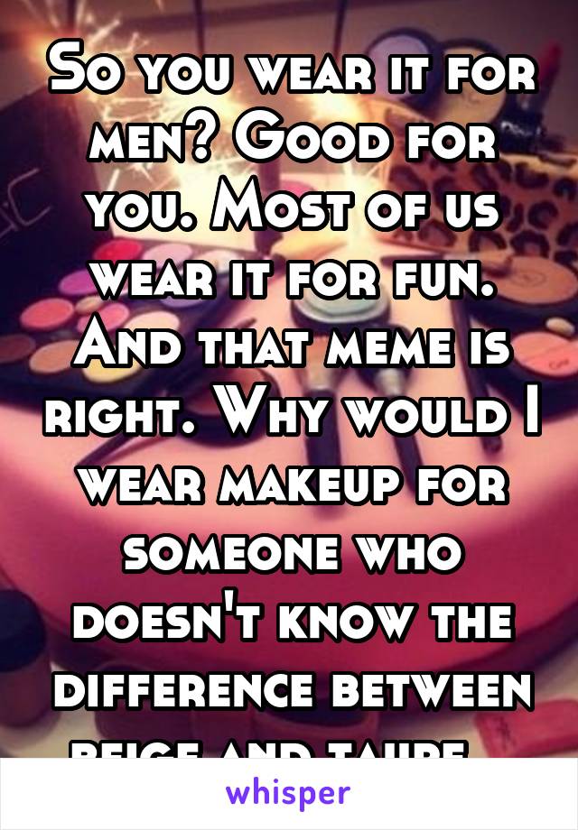 So you wear it for men? Good for you. Most of us wear it for fun. And that meme is right. Why would I wear makeup for someone who doesn't know the difference between beige and taupe...