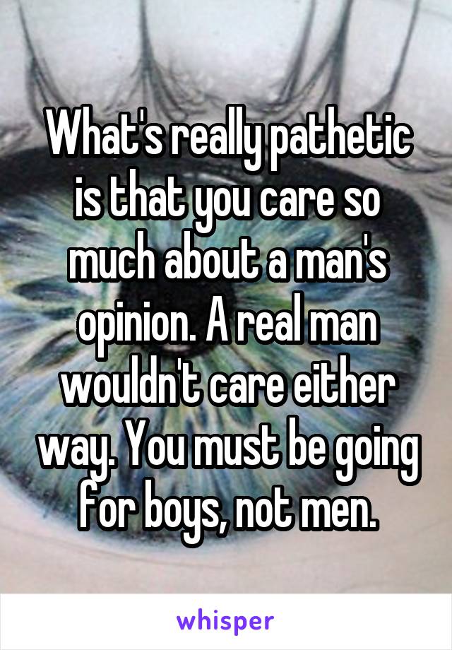 What's really pathetic is that you care so much about a man's opinion. A real man wouldn't care either way. You must be going for boys, not men.