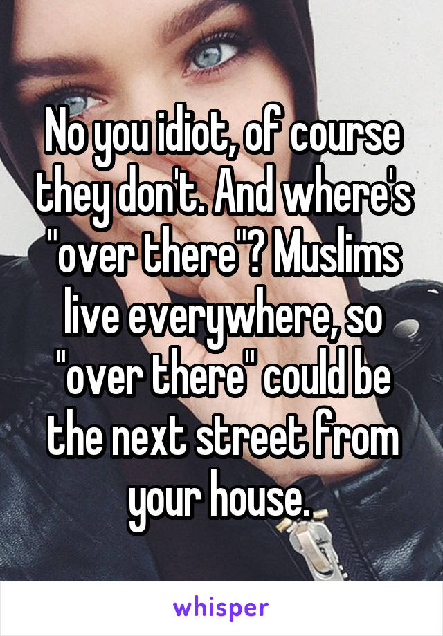 No you idiot, of course they don't. And where's "over there"? Muslims live everywhere, so "over there" could be the next street from your house. 