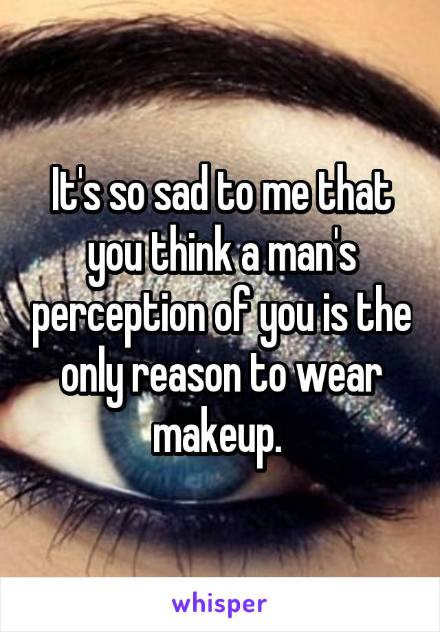 It's so sad to me that you think a man's perception of you is the only reason to wear makeup. 