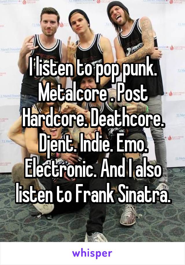 I listen to pop punk. Metalcore . Post Hardcore. Deathcore. Djent. Indie. Emo. Electronic. And I also listen to Frank Sinatra.