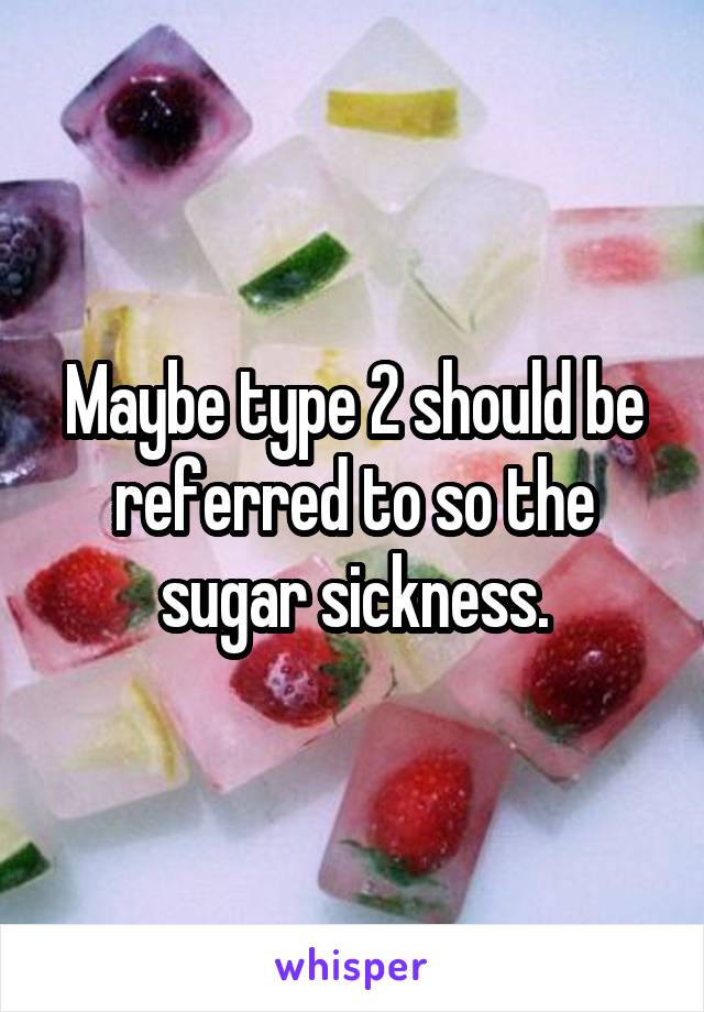 Maybe type 2 should be referred to so the sugar sickness.
