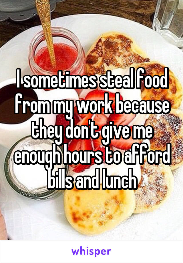 I sometimes steal food from my work because they don't give me enough hours to afford bills and lunch