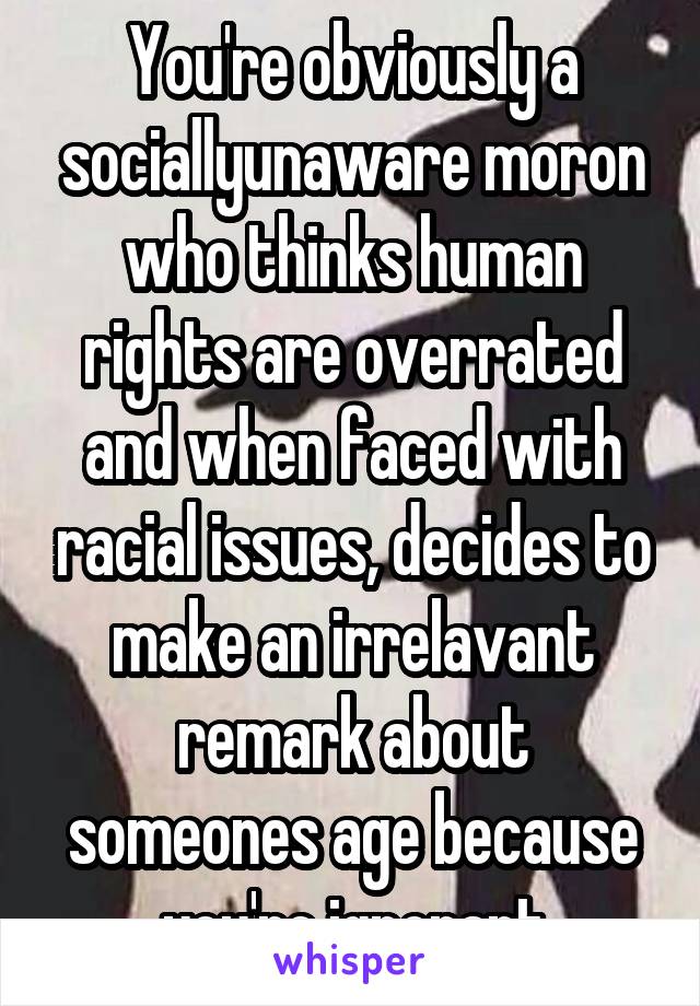 You're obviously a sociallyunaware moron who thinks human rights are overrated and when faced with racial issues, decides to make an irrelavant remark about someones age because you're ignorant