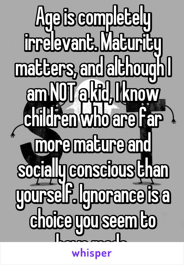 Age is completely irrelevant. Maturity matters, and although I am NOT a kid, I know children who are far more mature and socially conscious than yourself. Ignorance is a choice you seem to have made.