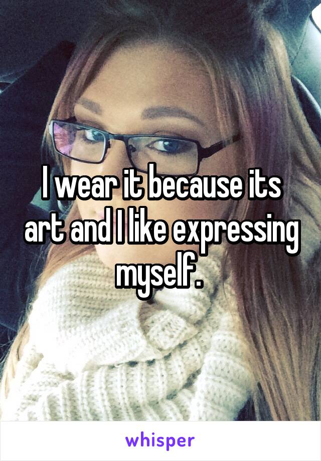 I wear it because its art and I like expressing myself. 