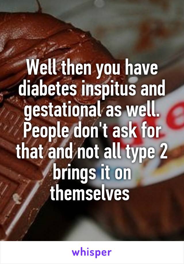 Well then you have diabetes inspitus and gestational as well. People don't ask for that and not all type 2 brings it on themselves 
