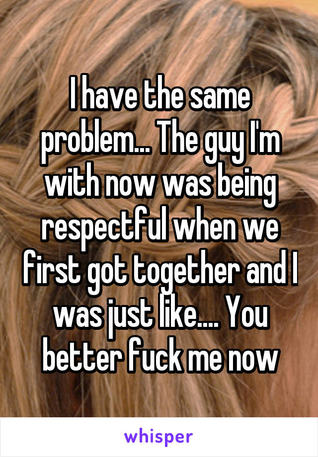 I have the same problem... The guy I'm with now was being respectful when we first got together and I was just like.... You better fuck me now