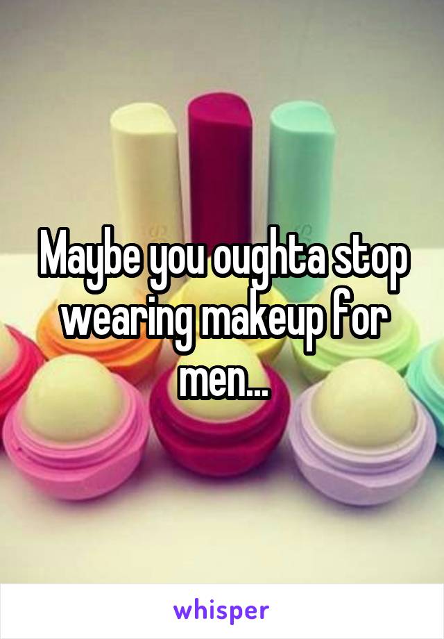 Maybe you oughta stop wearing makeup for men...