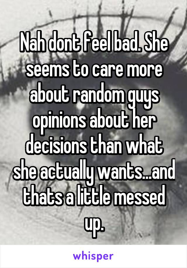 Nah dont feel bad. She seems to care more about random guys opinions about her decisions than what she actually wants...and thats a little messed up.