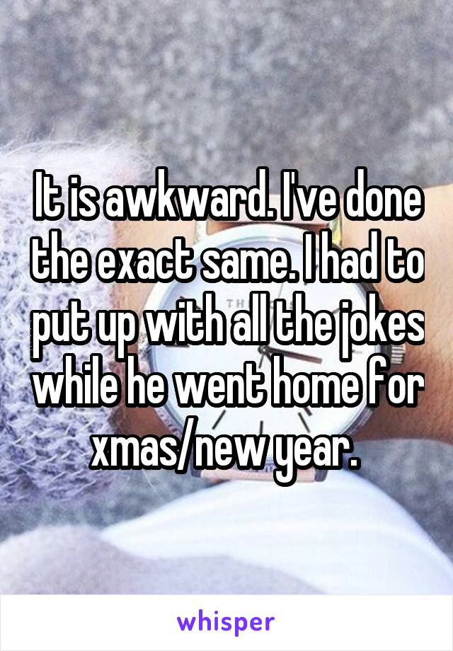 It is awkward. I've done the exact same. I had to put up with all the jokes while he went home for xmas/new year. 