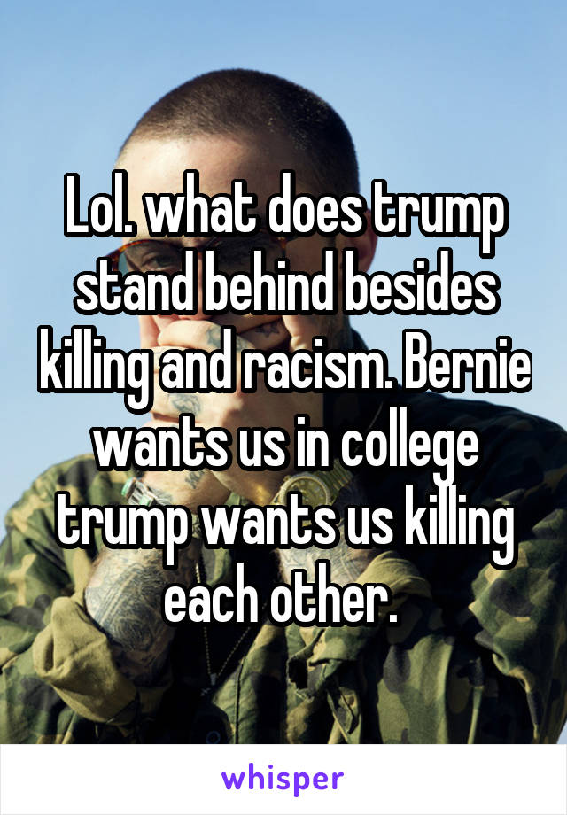 Lol. what does trump stand behind besides killing and racism. Bernie wants us in college trump wants us killing each other. 