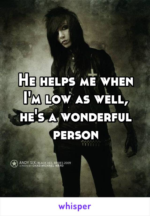 He helps me when I'm low as well, he's a wonderful person