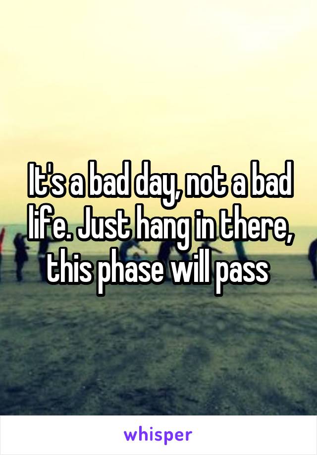 It's a bad day, not a bad life. Just hang in there, this phase will pass 