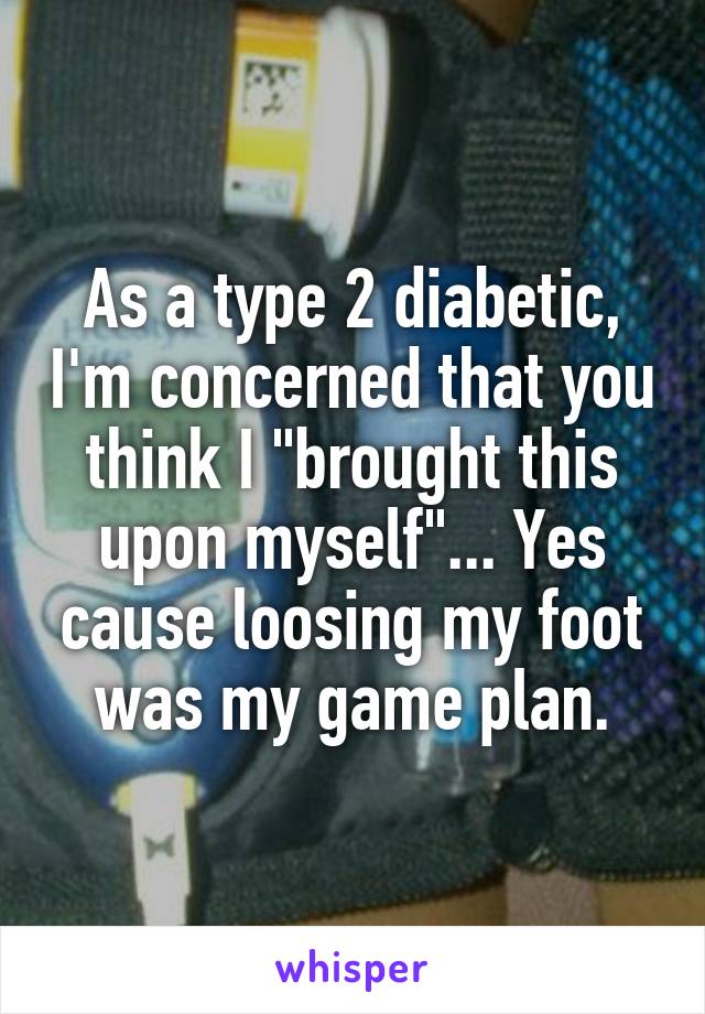 As a type 2 diabetic, I'm concerned that you think I "brought this upon myself"... Yes cause loosing my foot was my game plan.