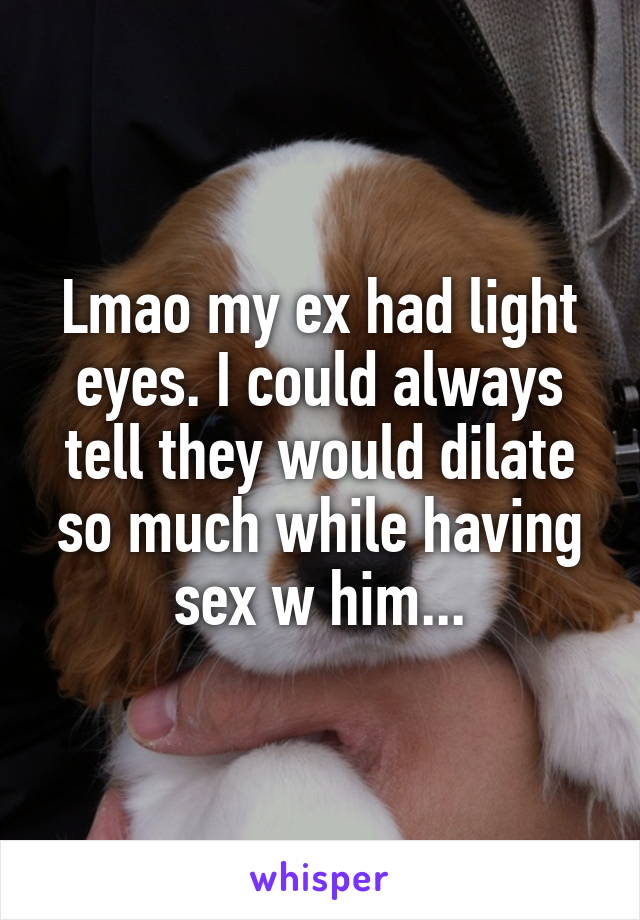 Lmao my ex had light eyes. I could always tell they would dilate so much while having sex w him...