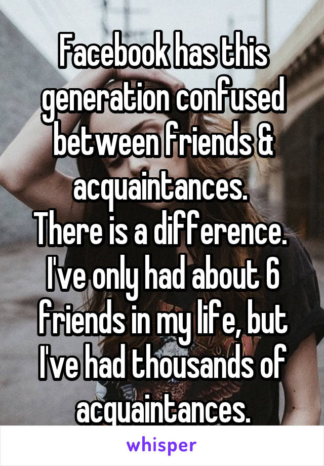 Facebook has this generation confused between friends & acquaintances. 
There is a difference. 
I've only had about 6 friends in my life, but I've had thousands of acquaintances.