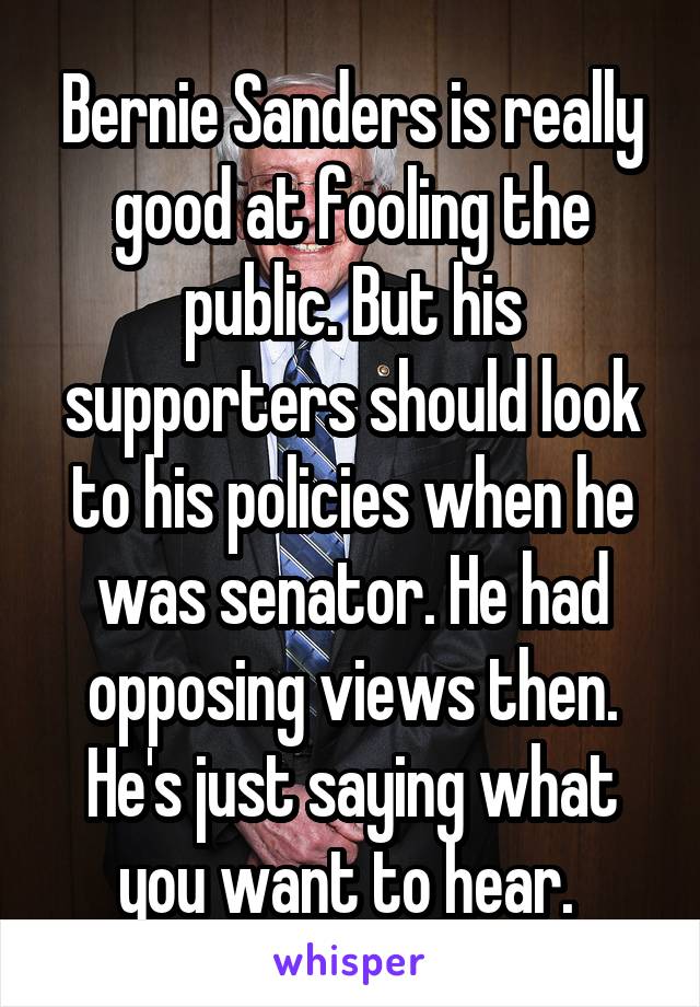 Bernie Sanders is really good at fooling the public. But his supporters should look to his policies when he was senator. He had opposing views then. He's just saying what you want to hear. 