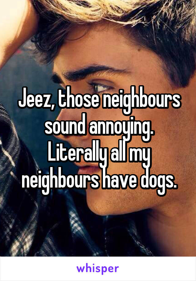 Jeez, those neighbours sound annoying. Literally all my neighbours have dogs.