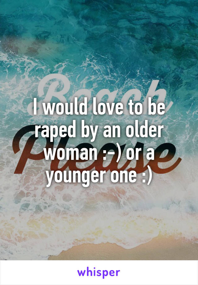 I would love to be raped by an older woman :-) or a younger one :)