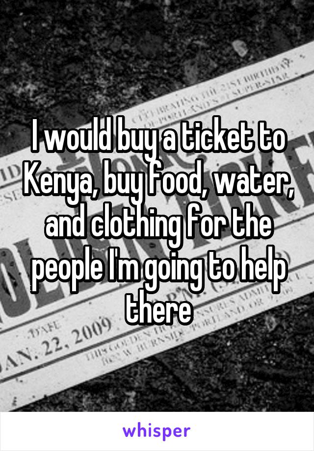 I would buy a ticket to Kenya, buy food, water, and clothing for the people I'm going to help there
