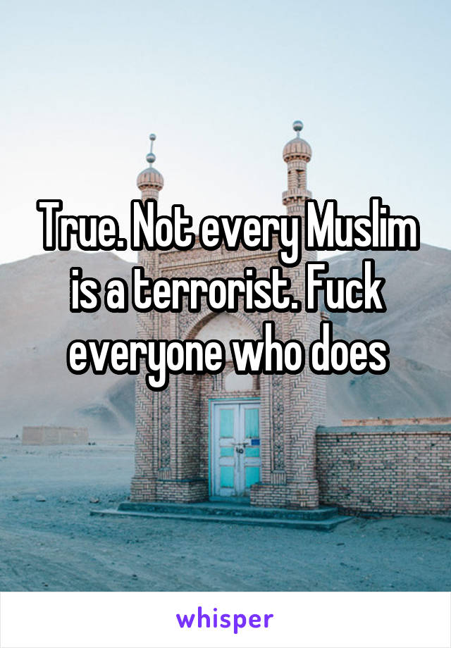 True. Not every Muslim is a terrorist. Fuck everyone who does
