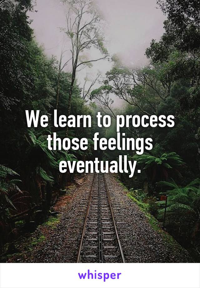 We learn to process those feelings eventually.