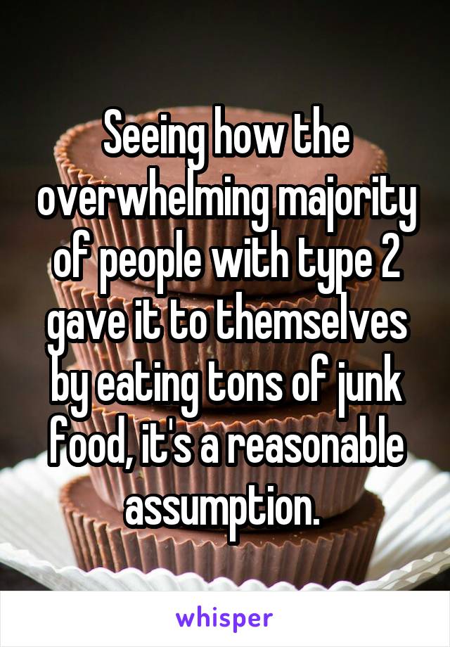 Seeing how the overwhelming majority of people with type 2 gave it to themselves by eating tons of junk food, it's a reasonable assumption. 